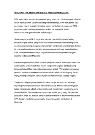 IMPLIKASI FPK TERHADAP SISTEM PENDIDIKAN NEGARA


FPK merupakan sebuah dokumentasi yang murni dan luhur dan perlu dihayati
untuk mendapatkan kesan daripada pelaksanaannya. FPK merupakan satu
penyataan hasrat kerajaan terhadap sistem pendidikan di negara ini. FPK
juga merupakan garis panduan dan rujukan para pendidik dalam
melaksanakan tugas mendidik anak bangsa.


Setiap warga pendidik di negara ini haruslah bersifat terbuka terhadap
perubahan-perubahan yang dilaksanakan terutamanya dalam bidang sains
dan teknologi seiring dengan perkembangan pendidikan antarabangsa. Selain
itu, mereka haruslah memainkan peranan secara aktif bagi merealisasikan
FPK supaya keberkesanannya dapat dinikmati dan memperkembangkan
sistem pendidikan di Malaysia.


Perubahan-perubahan dalam sukatan pelajaran adalah tidak dapat dielakkan
dalam usaha untuk melahirkan rakyat yang seimbang dan berdaya saing
bukan sahaja di Malaysia malah di peringkat global. FPK adalah merupakan
pemacu kepada usaha kerajaan untuk melahirkan modal insan yang dapat
menyumbang kemajuan, kemakmuran dan keharmonian kepada negara.


Tugas dan tanggungjawab pendidik bukan hanya terbatas dan tertumpu
kepada penyampaian ilmu dan kemahiran sahaja. Mereka harus menyedari
tugas mereka juga adalah untuk membentuk modal insan yang mempunyai
nilai-nilai positif, bukan sekadar mempunyai intelek yang tinggi dan jasmani
yang sihat. Oleh itu, jelaslah bahawa berperanan besar dalam merealisasikan
FPK dengan menterjemahkannya ke arah memajukan pendidikan di
Malaysia.
 