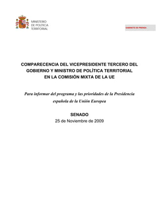 MINISTERIO
    DE POLÍTICA
    TERRITORIAL                                          GABINETE DE PRENSA




COMPARECENCIA DEL VICEPRESIDENTE TERCERO DEL
  GOBIERNO Y MINISTRO DE POLÍTICA TERRITORIAL
        EN LA COMISIÓN MIXTA DE LA UE


 Para informar del programa y las prioridades de la Presidencia
                  española de la Unión Europea


                          SENADO
                   25 de Noviembre de 2009
 