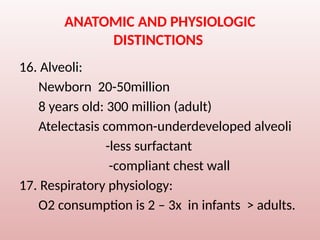 ANATOMIC AND PHYSIOLOGIC
DISTINCTIONS
16. Alveoli:
Newborn 20-50million
8 years old: 300 million (adult)
Atelectasis common-underdeveloped alveoli
-less surfactant
-compliant chest wall
17. Respiratory physiology:
O2 consumption is 2 – 3x in infants > adults.
 