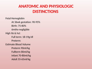 ANATOMIC AND PHYSIOLOGIC
DISTINCTIONS
Fetal Hemoglobin
At 36wk gestation: 90-95%
Birth: 75-80%
6mths-negligible
High hb & hct
Full term: 18-19g/dl
Preterm:
Estimate Blood Volume
Preterm 90ml/kg
Fullterm 80ml/kg
Infant 70-80ml/kg
Adult 55-65ml/kg
 