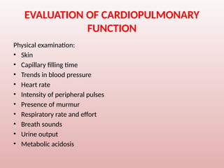 EVALUATION OF CARDIOPULMONARY
FUNCTION
Physical examination:
• Skin
• Capillary filling time
• Trends in blood pressure
• Heart rate
• Intensity of peripheral pulses
• Presence of murmur
• Respiratory rate and effort
• Breath sounds
• Urine output
• Metabolic acidosis
 