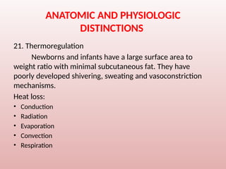 ANATOMIC AND PHYSIOLOGIC
DISTINCTIONS
21. Thermoregulation
Newborns and infants have a large surface area to
weight ratio with minimal subcutaneous fat. They have
poorly developed shivering, sweating and vasoconstriction
mechanisms.
Heat loss:
• Conduction
• Radiation
• Evaporation
• Convection
• Respiration
 