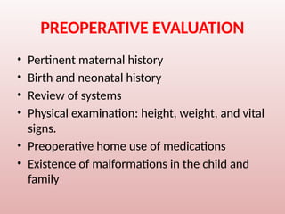 PREOPERATIVE EVALUATION
• Pertinent maternal history
• Birth and neonatal history
• Review of systems
• Physical examination: height, weight, and vital
signs.
• Preoperative home use of medications
• Existence of malformations in the child and
family
 