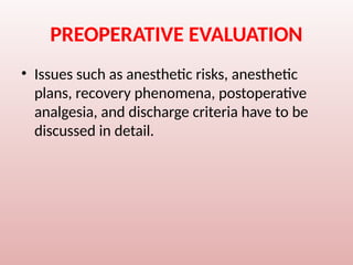 PREOPERATIVE EVALUATION
• Issues such as anesthetic risks, anesthetic
plans, recovery phenomena, postoperative
analgesia, and discharge criteria have to be
discussed in detail.
 