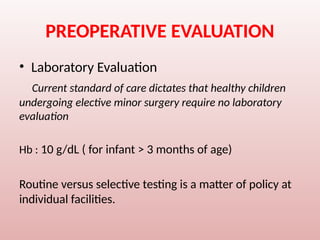PREOPERATIVE EVALUATION
• Laboratory Evaluation
Current standard of care dictates that healthy children
undergoing elective minor surgery require no laboratory
evaluation
Hb : 10 g/dL ( for infant > 3 months of age)
Routine versus selective testing is a matter of policy at
individual facilities.
 