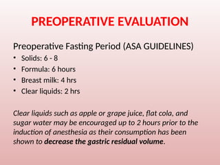 PREOPERATIVE EVALUATION
Preoperative Fasting Period (ASA GUIDELINES)
• Solids: 6 - 8
• Formula: 6 hours
• Breast milk: 4 hrs
• Clear liquids: 2 hrs
Clear liquids such as apple or grape juice, flat cola, and
sugar water may be encouraged up to 2 hours prior to the
induction of anesthesia as their consumption has been
shown to decrease the gastric residual volume.
 