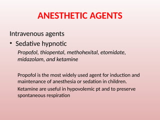 ANESTHETIC AGENTS
Intravenous agents
• Sedative hypnotic
Propofol, thiopental, methohexital, etomidate,
midazolam, and ketamine
Propofol is the most widely used agent for induction and
maintenance of anesthesia or sedation in children.
Ketamine are useful in hypovolemic pt and to preserve
spontaneous respiration
 