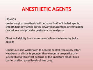 ANESTHETIC AGENTS
Opioids
use for surgical anesthesia will decrease MAC of inhaled agents,
smooth hemodynamics during airway management, or stimulating
procedures, and provides postoperative analgesia.
Chest wall rigidity is not uncommon when administering bolus
opioids
Opioids are also well known to depress central respiratory effort.
Newborns and infants younger than 6 months are particularly
susceptible to this effect because of the immature blood–brain
barrier and increased levels of free drug.
 