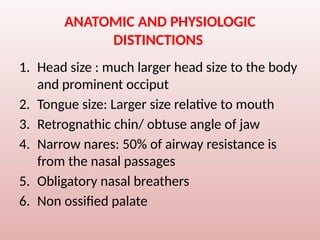 ANATOMIC AND PHYSIOLOGIC
DISTINCTIONS
1. Head size : much larger head size to the body
and prominent occiput
2. Tongue size: Larger size relative to mouth
3. Retrognathic chin/ obtuse angle of jaw
4. Narrow nares: 50% of airway resistance is
from the nasal passages
5. Obligatory nasal breathers
6. Non ossified palate
 