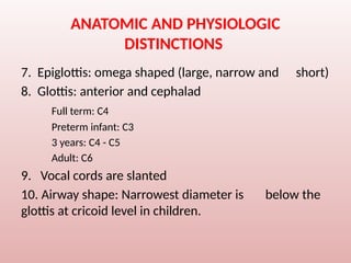 ANATOMIC AND PHYSIOLOGIC
DISTINCTIONS
7. Epiglottis: omega shaped (large, narrow and short)
8. Glottis: anterior and cephalad
Full term: C4
Preterm infant: C3
3 years: C4 - C5
Adult: C6
9. Vocal cords are slanted
10. Airway shape: Narrowest diameter is below the
glottis at cricoid level in children.
 