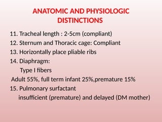 ANATOMIC AND PHYSIOLOGIC
DISTINCTIONS
11. Tracheal length : 2-5cm (compliant)
12. Sternum and Thoracic cage: Compliant
13. Horizontally place pliable ribs
14. Diaphragm:
Type I fibers
Adult 55%, full term infant 25%,premature 15%
15. Pulmonary surfactant
insufficient (premature) and delayed (DM mother)
 