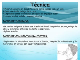 Técnica
Poner al paciente en decúbito supino con la cabeza hacia un lado.
Poner una toalla debajo de la cara
Impregnar gasas o torundas en liquido de enjuague bucal
Limpiar encías, paladar, lengua y dientes.
PACIENTE INTUBADO:
•Se realiza irrigando la boca con la solución bucal. Cargándola en una jeringa de
20cc y eliminando el liquido mediante la aspiración.
•Aplicar vaselina.
PACIENTE CON DENTADURA POSTIZA.
Limpiaremos la dentadura postiza en el lavado, después la aclararemos y la
meteremos en un vaso con agua y la taparemos .
 