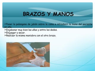 BRAZOS Y MANOS
Poner la palangana de jabón sobre la cama e introducir la mano del paciente
en ella.
Enjabonar muy bien las uñas y entre los dedos.
Enjuagar y secar.
Realizar la misma maniobra con el otro brazo.
 