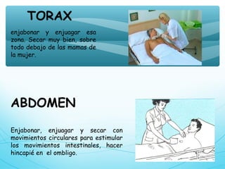 enjabonar y enjuagar esa
zona. Secar muy bien, sobre
todo debajo de las mamas de
la mujer.
TORAX
ABDOMEN
Enjabonar, enjuagar y secar con
movimientos circulares para estimular
los movimientos intestinales, hacer
hincapié en  el ombligo.
 
