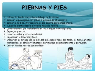  colocar la toalla protectora debajo de la pierna.
 Colocar la palangana con jabón a los pies de el paciente
 doblar la rodilla, introducirle el pie dentro para enjabonarlo.
 Lavar la pierna desde el tobillo hacia la rodilla.
 Lavar ahora el pie insistiendo en los pliegues interdigitales.
 Enjuagar y secar.
 Lavar las uñas y entre los dedos.
 Enjabonar y secar muy bien. 
 Observar el estado de la piel del pie, sobre todo del talón. Si tiene grietas,
lubricarlas. Si está eritematoso, dar masaje de amasamiento y percusión.
 Cortar la uñas rectas con cuidado.
PIERNAS Y PIES
 
