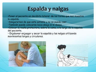 •Poner al paciente en decúbito lateral de tal forma que nos muestre
la espalda.
•Asegurarnos de que este estable y no se pueda caer.
•También puede colocarse boca abajo si lo desea.
•Colocar la toalla protectora, sobre la cama, a lo largo de la espalda
del paciente.
• Enjabonar enjuagar y secar la espalda y las nalgas utilizando
movimientos largos y circulares.
Espalda y nalgas
 