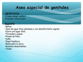 Aseo especial de genitales
OBJETIVOS
•Proporcionar confort
•Prevenir infecciones
EQUIPO
•Batea.
•Jara de agua tibia jabonosa o con desinfectante vaginal.
•Jarra con agua tibia.
•Torundas o gasas.
•Pinzas de Pean,
•Cuña.
•Papel higiénico.
•Bolsa para lo sucio.
•Guantes desechables.
•Toalla.
 