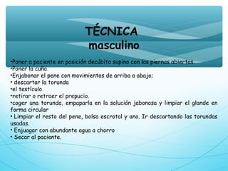 TÉCNICA
masculino
•Poner a paciente en posición decúbito supino con las piernas abiertas.
•Poner la cuña
•Enjabonar el pene con movimientos de arriba a abajo;
• descartar la torunda
•el testículo
•retirar o retraer el prepucio.
•coger una torunda, empaparla en la solución jabonosa y limpiar el glande en
forma circular
• Limpiar el resto del pene, bolsa escrotal y ano. Ir descartando las torundas
usadas.
• Enjuagar con abundante agua a chorro
• Secar al paciente.
 