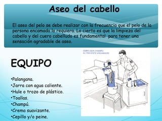 EQUIPO
•Palangana.
•Jarra con agua caliente.
•Hule o trozo de plástico.
•Toallas.
•Champú.
•Crema suavizante.
•Cepillo y/o peine.
Aseo del cabello
El aseo del pelo se debe realizar con la frecuencia que el pelo de la
persona encamada lo requiera. Lo cierto es que la limpieza del
cabello y del cuero cabelludo es fundamental  para tener una
sensación agradable de aseo.
 
 
 