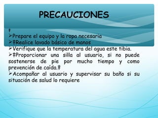 PRECAUCIONES
‡
Prepare el equipo y la ropa necesaria
‡Realice lavado básico de manos
Verifique que la temperatura del agua este tibia.
‡Proporcionar una silla al usuario, si no puede
sostenerse de pie por mucho tiempo y como
prevención de caída.‡
Acompañar al usuario y supervisar su baño si su
situación de salud lo requiere
 