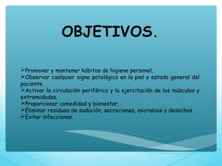 OBJETIVOS.
Promover y mantener hábitos de higiene personal.
Observar cualquier signo patológico en la piel y estado general del
paciente.
Activar la circulación periférica y la ejercitación de los músculos y
extremidades.
Proporcionar comodidad y bienestar.
Eliminar residuos de sudación, secreciones, microbios y desechos.
Evitar infecciones.
 