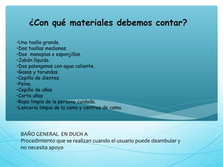 BAÑO GENERAL EN DUCH A
Procedimiento que se realizan cuando el usuario puede deambular y
no necesita apoyo
¿Con qué materiales debemos contar?
•Una toalla grande.
•Dos toallas medianas.
•Dos  manoplas o esponjillas.
•Jabón líquido.
•Dos palanganas con agua caliente.
•Gasas y torundas.
•Cepillo de dientes
•Peine.
•Cepillo de uñas.
•Corta uñas
•Ropa limpia de la persona cuidada.
•Lenceria limpia de la cama y centros de cama.
 