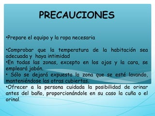 PRECAUCIONES
•Prepare el equipo y la ropa necesaria
•Comprobar que la temperatura de la habitación sea
adecuada y  haya intimidad
•En todas las zonas, excepto en los ojos y la cara, se
empleará jabón.
• Sólo se dejará expuesta la zona que se esté lavando,
manteniéndose las otras cubiertas.
•Ofrecer a la persona cuidada la posibilidad de orinar
antes del baño, proporcionándole en su caso la cuña o el
orinal.
 