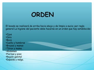 El lavado se realizará de arriba hacia abajo y de limpio a sucio; por regla
general La higiene del paciente debe hacerse en un orden que hay establecido:
•Ojos
•Cara
•Boca
•Cuello y hombros
•Brazos y manos
•Tórax y mama
•Abdomen
•Piernas y pies
•Región genital
•Espalda y nalga.
ORDEN
 