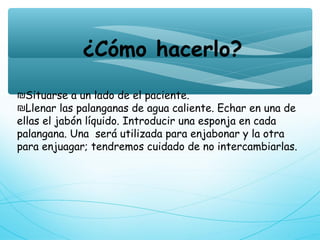 ¿Cómo hacerlo?
₪Situarse a un lado de el paciente.
₪Llenar las palanganas de agua caliente. Echar en una de
ellas el jabón líquido. Introducir una esponja en cada
palangana. Una  será utilizada para enjabonar y la otra
para enjuagar; tendremos cuidado de no intercambiarlas.
 