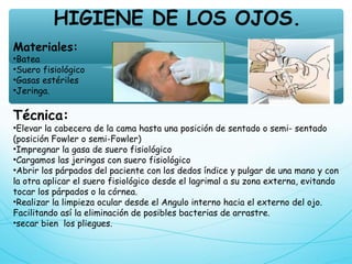 HIGIENE DE LOS OJOS.
Materiales:
•Batea
•Suero fisiológico
•Gasas estériles
•Jeringa.
Técnica:
•Elevar la cabecera de la cama hasta una posición de sentado o semi- sentado
(posición Fowler o semi-Fowler)
•Impregnar la gasa de suero fisiológico
•Cargamos las jeringas con suero fisiológico
•Abrir los párpados del paciente con los dedos índice y pulgar de una mano y con
la otra aplicar el suero fisiológico desde el lagrimal a su zona externa, evitando
tocar los párpados o la córnea.
•Realizar la limpieza ocular desde el Angulo interno hacia el externo del ojo.
Facilitando así la eliminación de posibles bacterias de arrastre.
•secar bien los pliegues.
 