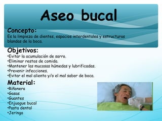 Aseo bucal
Concepto:
Es la limpieza de dientes, espacios interdentales y estructuras 
blandas de la boca.
Objetivos:
•Evitar la acumulación de sarro.
•Eliminar restos de comida.
•Mantener las mucosas húmedas y lubrificadas.
•Prevenir infecciones.
•Evitar el mal aliento y/o el mal sabor de boca.
Material:
•Riñonera
•Gasas
•Guantes
•Enjuague bucal
•Pasta dental
•Jeringa
 