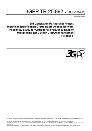 3GPP TR 25.892 V6.0.0 (2004-06)
                                                                                                                                   Technical Report



                   3rd Generation Partnership Project;
Technical Specification Group Radio Access Network;
  Feasibility Study for Orthogonal Frequency Division
        Multiplexing (OFDM) for UTRAN enhancement
                                          (Release 6)




The present document has been developed within the 3rd Generation Partnership Project (3GPP TM) and may be further elaborated for the purposes of 3GPP.

The present document has not been subject to any approval process by the 3GPP Organizational Partners and shall not be implemented.
This Specification is provided for future development work within 3GPP only. The Organizational Partners accept no liability for any use of this
Specification.
Specifications and reports for implementation of the 3GPP TM system should be obtained via the 3GPP Organizational Partners' Publications Offices.
 