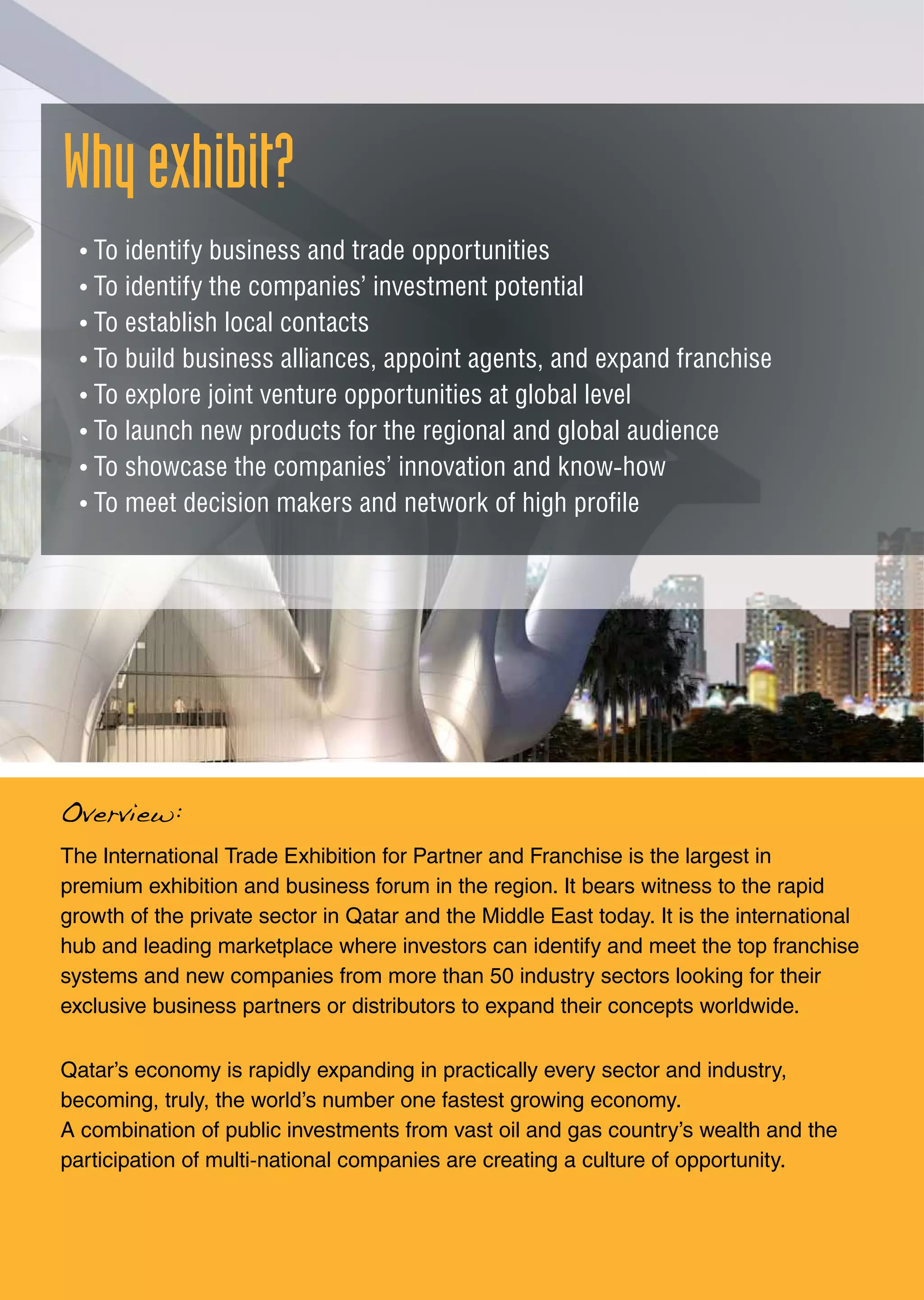 Whyexhibit?
The International Trade Exhibition for Partner and Franchise is the largest in
premium exhibition and business forum in the region. It bears witness to the rapid
growth of the private sector in Qatar and the Middle East today. It is the international
hub and leading marketplace where investors can identify and meet the top franchise
systems and new companies from more than 50 industry sectors looking for their
exclusive business partners or distributors to expand their concepts worldwide.
Qatar’s economy is rapidly expanding in practically every sector and industry,
becoming, truly, the world’s number one fastest growing economy.
A combination of public investments from vast oil and gas country’s wealth and the
participation of multi-national companies are creating a culture of opportunity.
• To identify business and trade opportunities
• To identify the companies’ investment potential
• To establish local contacts
• To build business alliances, appoint agents, and expand franchise
• To explore joint venture opportunities at global level
• To launch new products for the regional and global audience
• To showcase the companies’ innovation and know-how
• To meet decision makers and network of high profile
Overview:
 