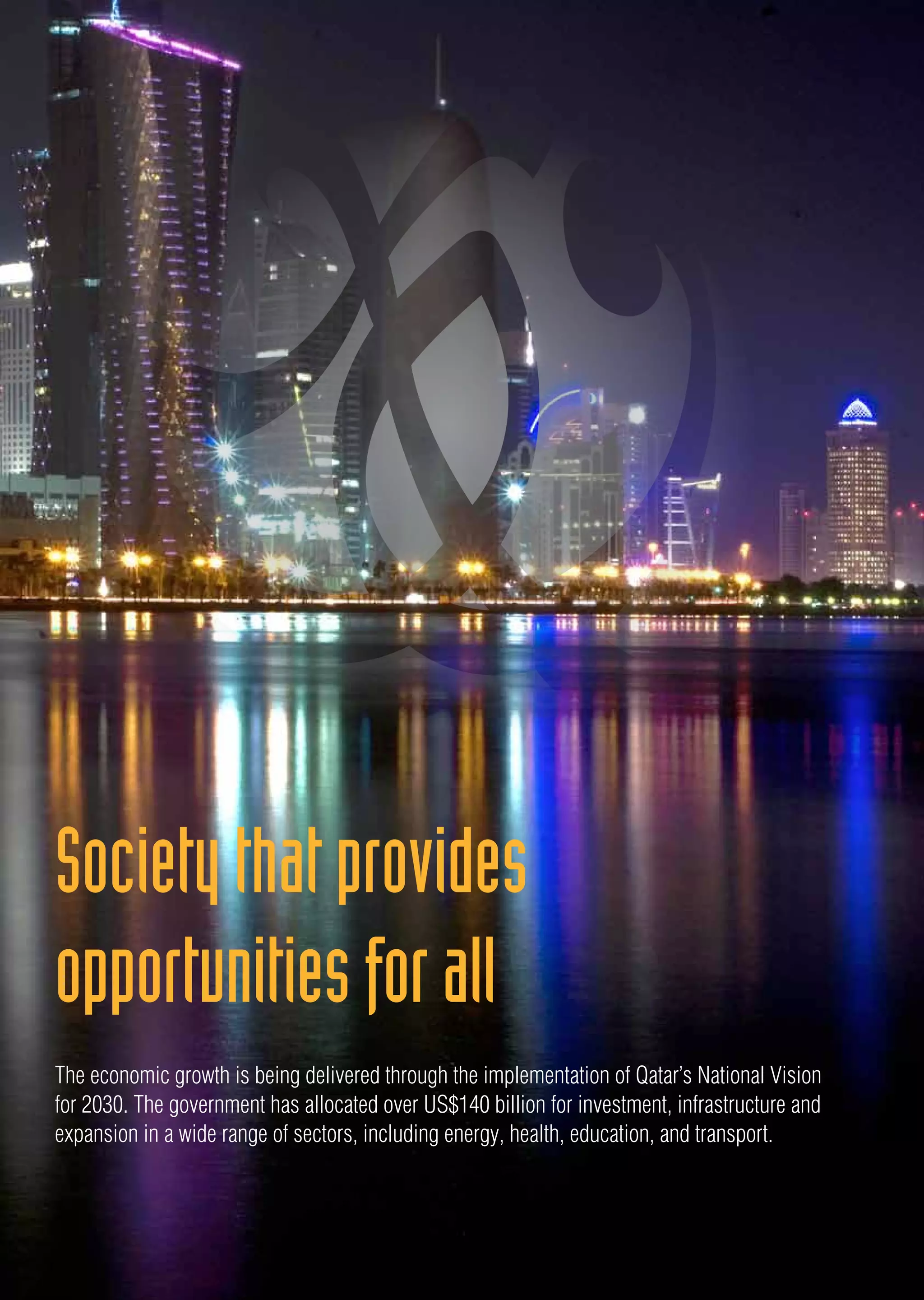 The economic growth is being delivered through the implementation of Qatar’s National Vision
for 2030. The government has allocated over US$140 billion for investment, infrastructure and
expansion in a wide range of sectors, including energy, health, education, and transport.
Societythatprovides
opportunitiesforall
 