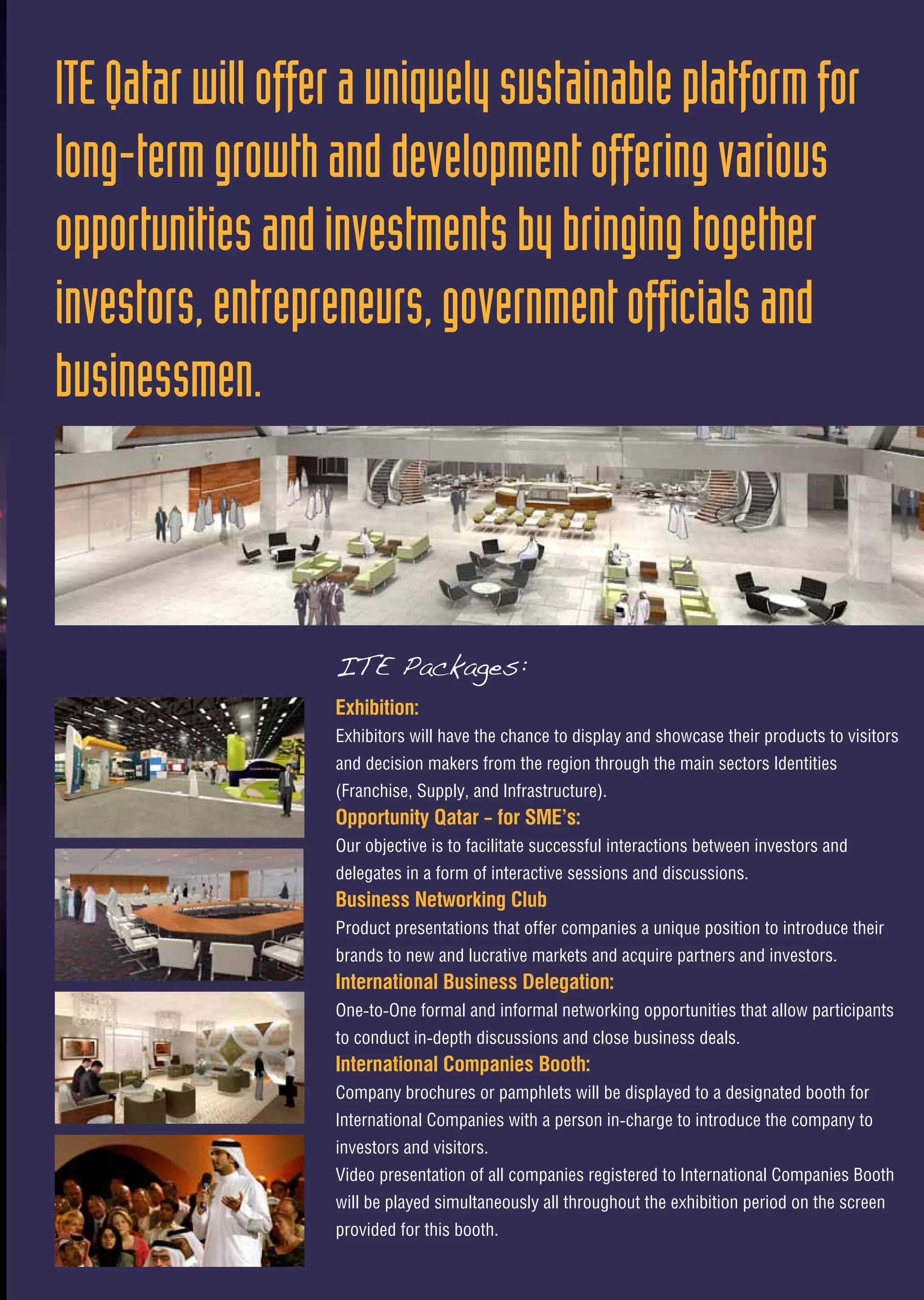 Exhibition:
Exhibitors will have the chance to display and showcase their products to visitors
and decision makers from the region through the main sectors Identities
(Franchise, Supply, and Infrastructure).
Opportunity Qatar – for SME’s:
Our objective is to facilitate successful interactions between investors and
delegates in a form of interactive sessions and discussions.
Business Networking Club
Product presentations that offer companies a unique position to introduce their
brands to new and lucrative markets and acquire partners and investors.
International Business Delegation:
One-to-One formal and informal networking opportunities that allow participants
to conduct in-depth discussions and close business deals.
International Companies Booth:
Company brochures or pamphlets will be displayed to a designated booth for
International Companies with a person in-charge to introduce the company to
investors and visitors.
Video presentation of all companies registered to International Companies Booth
will be played simultaneously all throughout the exhibition period on the screen
provided for this booth.
ITEQatarwillofferauniquelysustainableplatformfor
long-termgrowthanddevelopmentofferingvarious
opportunitiesandinvestmentsbybringingtogether
investors,entrepreneurs,governmentofficialsand
businessmen.
ITE Packages:
 