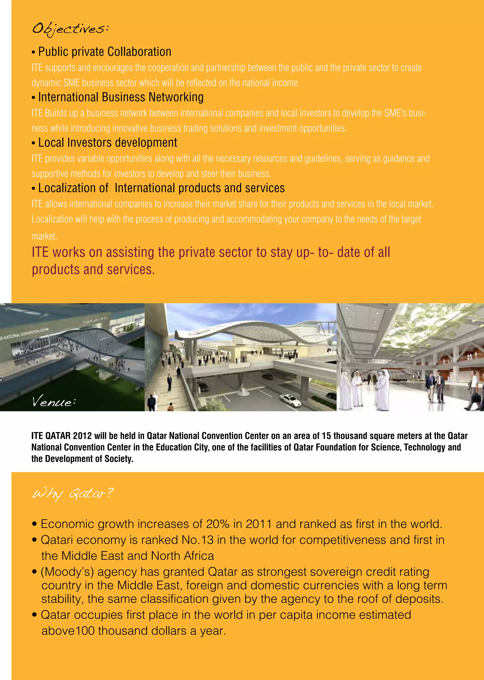 • Public private Collaboration
ITE supports and encourages the cooperation and partnership between the public and the private sector to create
dynamic SME business sector which will be reflected on the national income.
• International Business Networking
ITE Builds up a business network between international companies and local investors to develop the SME’s busi-
ness while introducing innovative business trading solutions and investment opportunities.
• Local Investors development
ITE provides variable opportunities along with all the necessary resources and guidelines, serving as guidance and
supportive methods for investors to develop and steer their business.
• Localization of International products and services
ITE allows international companies to increase their market share for their products and services in the local market.
Localization will help with the process of producing and accommodating your company to the needs of the target
market.
ITE works on assisting the private sector to stay up- to- date of all
products and services.
Objectives:
Venue:
Why Qatar?
• Economic growth increases of 20% in 2011 and ranked as first in the world.
• Qatari economy is ranked No.13 in the world for competitiveness and first in 	
the Middle East and North Africa
• (Moody’s) agency has granted Qatar as strongest sovereign credit rating 	
country in the Middle East, foreign and domestic currencies with a long term 	
stability, the same classification given by the agency to the roof of deposits.
• Qatar occupies first place in the world in per capita income estimated 		
above100 thousand dollars a year.
ITE QATAR 2012 will be held in Qatar National Convention Center on an area of 15 thousand square meters at the Qatar
National Convention Center in the Education City, one of the facilities of Qatar Foundation for Science, Technology and
the Development of Society.
 