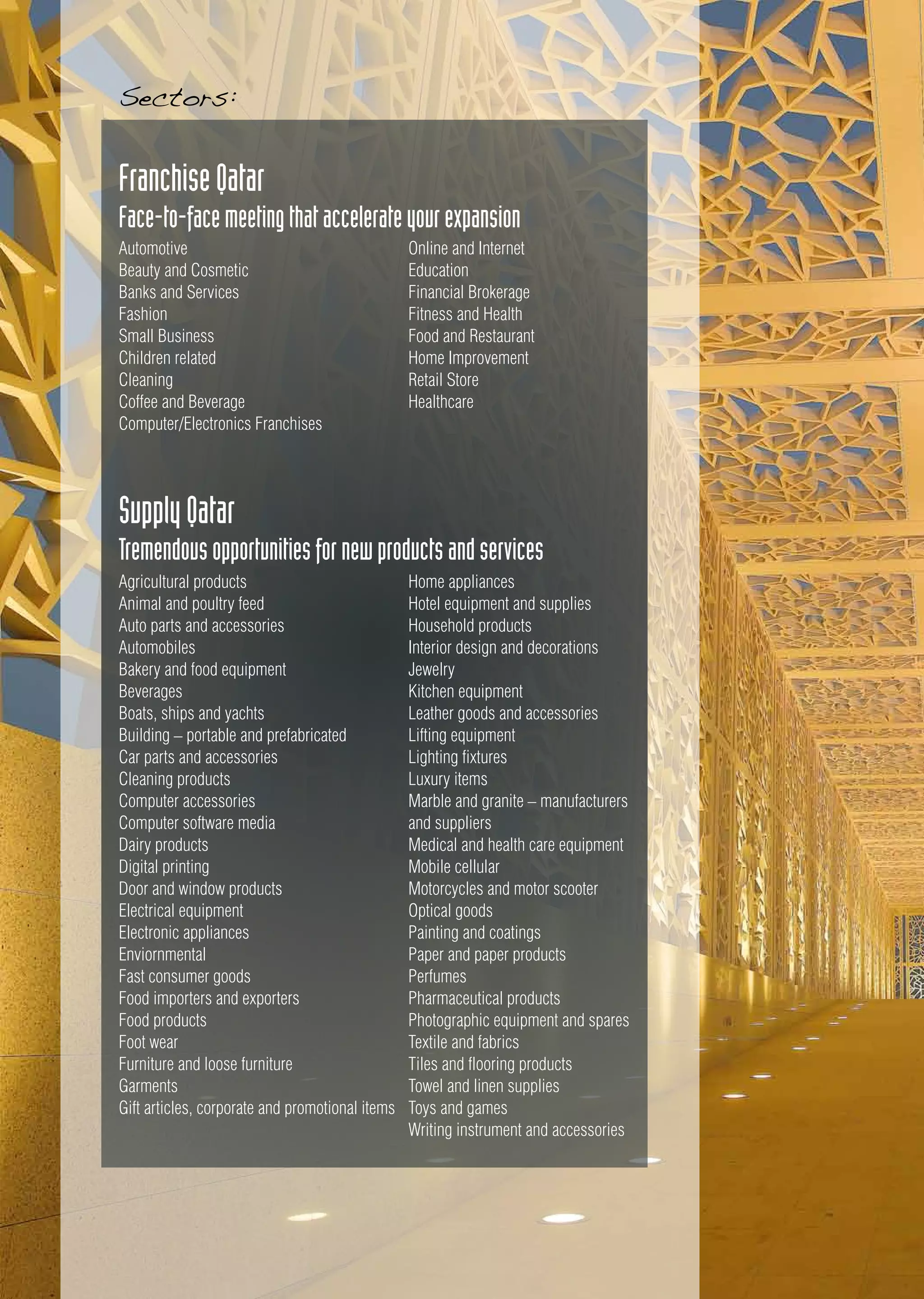 FranchiseQatar
Face-to-facemeetingthataccelerateyourexpansion
SupplyQatar
Tremendousopportunitiesfornewproductsandservices
Automotive
Beauty and Cosmetic
Banks and Services
Fashion
Small Business
Children related
Cleaning
Coffee and Beverage
Computer/Electronics Franchises
Agricultural products
Animal and poultry feed
Auto parts and accessories
Automobiles
Bakery and food equipment
Beverages
Boats, ships and yachts
Building – portable and prefabricated
Car parts and accessories
Cleaning products
Computer accessories
Computer software media
Dairy products
Digital printing
Door and window products
Electrical equipment
Electronic appliances
Enviornmental
Fast consumer goods
Food importers and exporters
Food products
Foot wear
Furniture and loose furniture
Garments
Gift articles, corporate and promotional items
Online and Internet
Education
Financial Brokerage
Fitness and Health
Food and Restaurant
Home Improvement
Retail Store
Healthcare
Home appliances
Hotel equipment and supplies
Household products
Interior design and decorations
Jewelry
Kitchen equipment
Leather goods and accessories
Lifting equipment
Lighting fixtures
Luxury items
Marble and granite – manufacturers
and suppliers
Medical and health care equipment
Mobile cellular
Motorcycles and motor scooter
Optical goods
Painting and coatings
Paper and paper products
Perfumes
Pharmaceutical products
Photographic equipment and spares
Textile and fabrics
Tiles and flooring products
Towel and linen supplies
Toys and games
Writing instrument and accessories
Sectors:
 