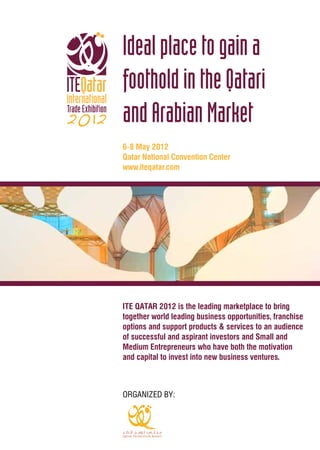ITE QATAR 2012 is the leading marketplace to bring
together world leading business opportunities, franchise
options and support products & services to an audience
of successful and aspirant investors and Small and
Medium Entrepreneurs who have both the motivation
and capital to invest into new business ventures.
Idealplacetogaina
footholdintheQatari
andArabianMarket
6-8 May 2012
Qatar National Convention Center
www.iteqatar.com
ORGANIZED BY:
 