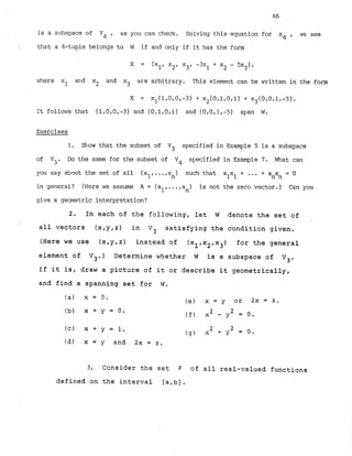 i
s a subspace of Vq . as you can check. Solving this equation for x4 , WE see
I that a 4-tuple belongs to W if and only if it has the form
x = (xl,X2, x3, -3x1 + X. - 5 ~ ~ ) .
2
where xl acd x
, and x3 are arbitrary. This element can be written in the form
L
It follaris that (1,O.O.-3) and (OtlrOtl) and (O,Ofl,-5) sy:an W.
Exercises
1
. Show that the subset of V3 specified in Example 5 is a subspace
of V-. Do the same for the subset of V4 s~ecifiedin Example 7
. What can
3
you say about the set'ofall x ,...x such that alxl+ ... + a x = 0
n n n
in general? (Herewe assume A = (al.
...,a ) is not the zero vector.) Csn you
n
give a geometric interpretation?
2. In each of the following, let W denote the set of
I
I all vectors (x,y,z) in Vj satisfying the condition given.
(Here we use (x,y,z) instead of (xl,x2,x3) for the general
element of V3.) Determine whether W is a subspace of Vj.
If it is, draw a picture of it or describe it geometrically,
and find a spanning set for W.
(a) x = 0. (e) x = y or 2 x = z .
(b) x + y = O .
( f ) x2 - y2 = 0.
(c) X + y = 1. 2
( 4 ) X 2 + * = 0 -
(dl x = y and 2x = 2.
3. Consider the set F of all real-valued functions
defined on the interval [arb].
 