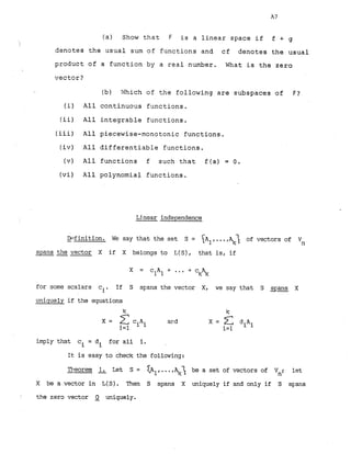 (a) Show that F is a linear space if f + g
denotes the usual sum of functions and cf denotes the usual
product of a function by a real number. What is the zero
vector?
(b) Which of the following are subspaces of F?
(i) All continuous functions.
(ii) All integrable functions.
(iii) All piecewise-monotonic functions.
(iv) All differentiable functions.
(v) All functions f such that f(a) = 0.
(vi) All polynomial functions.
Ljnear independence
-
Dc?finition. We say that the set S = I A ~ ,
...,q; of vectors of vn
spans the vector X if X belongs to L(S), that is, if
X = c A + ...+ ck+
1 1
for some scalars ci. If S spans the vector X, we say that S spans X
uniquely if the equations
X = ciAi and
i=l
imply that ci = di for all i.
It is easy to check the following:
Theorem 1
,Let S = < A ~ ,
... be a set of vectors of Vn; let
X be a vector in L(S). Then S spans X uniquely if and only if S spans
i the zero vector 2 uniquely.
 