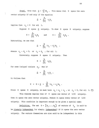 Proof. Mte that -
0 = 2OAi . This means that S spans the zero
i
vector uniquely if and only if the equation
implies that ci = 0 for all i
.
Stippose S syms 2 uniquely. To show S spans X uniquely, suppose
k
X = c.A. and X = 2 dilli.
1=1 1 1
i=l
Subtracting, we see that
whence ci - d. = 0, or c = di , for all i.
1 i
Conversely, suppose S spans X uniquely. Then
for some (unique) scalars x Now if
i'
it follows that
Since S spans X uniquely, we must have xi = x + ci , or c = 0, for all 1
. 0
i i
This theorem implies that if S spans one vector of L(S) uniquely,
then it spans the zero vector uniquely, whence it spans every vector of L(S)
uniquely. This condition is important enough to be given a special name:
Definition. The set S = ZA],...,%J of vectors of V is said to
n
be linearly independent (or simply, independent) if it spans the zero vector
I
uniquely. The vectors themselves are also said to be independent in this
 