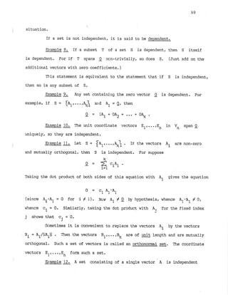 situation.
If a set is not independent, it is said to be dependent.
Banple 8
. If a subset T of a set S is dependent, then S itself
is dependent. For if T spns Q ncn-trivially, so does S
. (Just add on the
additional vectors with zero coefficients.)
This statement is equivalent to the statement that if S is independent,
then so is any subset of S.
Example 9
. Any set containing the zero vector Q is dependent. For
example, if S = A ~ , . . . , a
r
i
d A1 = 0, then
Example The unit coordinate vectors E1,...,En in Vn span Q
uniquely, so they are independent.
Pample & Let S = A , .
i .. . If the vectors Ai are non-zero
and mutually orthogonal, then S is independent. For suppose
Taking the dot product of both sides of this equation with A1 gives the equation
0 = C1 AlOA1
(since A.*A1= 0 for i # 1) . NGW A1
1
# Q by hypothesis, whence A1*A1# 0,
whence cl = 0. Similarly, taking the dot product with Ai for the fixed index
2
j shows that c = 0
.
j
Scmetimes it is convenient to replace the vectors by the vectors
Ai
Bi = A ~ / ~ I A ~ ~  . Then the vectors B1,...,Bk are of & length and are mutually
orthogonal. Such a set of vectors is called an orthonormal set. The coordinate
vectors E l form such a set.
n
B.mple A set ccnsisting of a single vector A is independent
 