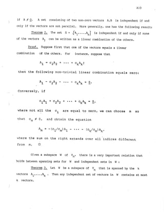 if A # Q. A set consisting of two non-zero vectors ARB is independent if and
I
only if the vectors are not parallel. More generally, one has the following result:
Theorem 2- The set S = { A ~,...,I is independent if and only if none
of the vectors Aj can be written as a linear combination of the others.
Proof. Suppose first that one of the vectors equals a linear
combination 06 the others. For instance, suppose that
Al = c2A2 + * * * + ckAk:
then the following non-trivial linear combination equals zero:
...... Conversely, if
where not all the ci are equal to zero, we can choose m so
that cm # 0, and obtain the equation
where the sum on the right extends over all indices different
from m.
Given a subspace W of Vnr there is a very important relation that
holds between spanning sets for W and independent sets in W :
Theorem 21 Let W be a subspace of Vn that is spanned by the k
vectors A1, ..., . Then any independent set of vectors in W contains at most
k vectors.
i
 