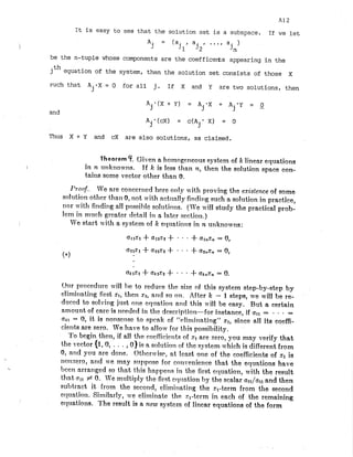 It is easy to see that the solution set is a subspace. If we let
be the n-tuple whose components are the coefficerts appearing in the
jth equation of the system, then the solution set consists of those X
~ u c h
that A . * X = 0 for all j. If X and Y are two solutions, then
J
and
Thus X + Y and cX are also solutions, as claimed.
Theorem 4. Given a bornogeneous system of k linear equations
I in n utlknow~ls. If k is less than n, then the solution space con-
tains some vector other t2ian 0.
I'ronf.. We are concer~tcd
here only vith proving the existence of some
solutioli otlicr tJta110, not with nctt~nlly
fitidirtg such a solution it1 practice,
nor wit11 finditig all possildd solutiot~s.(We 11-illstudy the practical prob-
lem in nnuch greater rlctail in a later scctioti.)
We start with a system of lc ecluatio~is
in ?t uriknowns:
Our procedure 11411 1)c to reduce tlic size of this system step-by-step by
elimitit~tingfirst XI,tlleri x2, and so on. After k - 1 steps, we mil1 be re-
duced to solvitig just one cqttatio~~
and this will be easy. But a certain
nmount, of care is ticeded it1 the dcscriptiorl-for instance, if all = . . =
akl = 0, it is nonset~seto spcak of "elirninnting" XI, since all its coefi-
cierits are zero. Ve I~ave
to allo~i~
for this possibility.
'L'obegirt then, if all the cocflicic~tts
of st are zero, you may verify that
the vector (fro,. . . ,0) is n solution of the system which is different from
0, and you nre done. Othcr~risc,
at Icast one of the coefiicielits of s
t is
nonzero, attd 1t.e rncly s~tj~posc
for cortvetlier~cethat the equations have
beerr arranged so that this happetls ill the first ec~uation,
with the result
that 011 +0. We rnultiply the first crlt~ation
1)ythe scalar azl/afl and then
suhtract it from the second, eli~nitiat~itlg
tgheXI-term from the second
et~uatiori.Si~rtilarly,we elirninatc the xl-term in each of the remaining
1
equations. 'I'he result is a ttcw system of liriear equatioris of the form
 