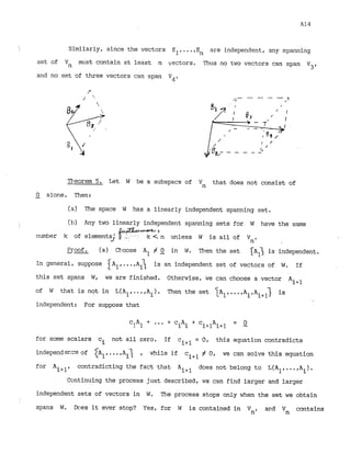 Similarly, since the vectors Elt..-,E are independent, any spanning
n
set of Vn must contain at least n vectors. Thus no two vectors can span
V3'
and no set of three vectors can span v4.
Theorem 5. Let W be a subspace of Vn that does not consist of
-
0 alone. Then:
(a) The space W has a linearly indepehdent spanning set.
(b) Any two linearly independent spanning sets for W have the same
>
number k of elements; k < n unless W is all of Vn.
--
Proof. (a) Choose A1 # -
0 in W. Then the set {
A
1
> is independent.
In general, suppose A l .A is an independent set of vectors of W. If
this set spans W, we are finished. Otherwise, we can choose a vector Ai+l
of W that is not in L(Alr.. .,A.) . Then the set 1A1,...,A A~+~] is
1 i'
independent: For suppose that
for some scalars c not all zero. If c ~ + ~
= 0 , this equation contradicts
i
independecce of A , ..A r while if c ~ + ~
# 0, we can solve this equation
for A contradicting the fact that Ai+l does not belong to L(Alt....A,).
1
Cc~ntinuingthe process just described, we can find larger and larger
independent sets of vectors in W
. The process stops only when the set we obtain
spans W. Does it ever stop? Yes, for W is contained in Vn, ar;d V contains
n
 