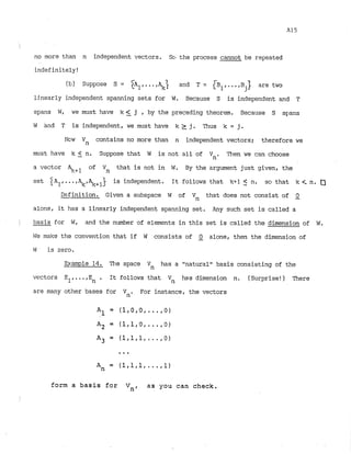 i
no more than n independent vectors. Sc, the process cannot be repeated
indefinitely!
(b) Suppose S = IA~,
...  and T = B ... B are two
ljnearly independent spanning sets for W. Because S is independent and T
spans W, we must have k <_ j , by the preceding theorem. Because S sy:ans
W and T is independent, we must have k z j . Thus k = j.
N
c
l
w Vn contains no more than n independent vectors; therefore we
must have k 5 n. Suppose that W is not all of Vn. Then we can choose
a vector 2$+1 of Vn that is not in W. By the argument just given, the
set A ...+ is independent. It follows that W1 < n, so that k i
n. 0
Definition. Given a subspace W of Vn that does not consist of Q
alone, it has a linearly independent spanning set. Any such set is called a
) basis for W, and the number of elements in this set is called the dimension of W
.
We make the convention that if W consists of -
0 alone, then the dimension of
W
: is zero.
Example 1
4
. The space Vn has a "naturalnbasis consisting of the
vectors E1,...,E . It follows that Vn has dimension n
. (Surprise!) There
n
are many other bases for Vn., For instance, the vectors
form a basis for V
,
, as you can check.
I
I
 