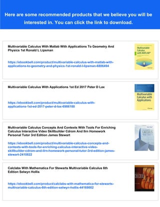 Here are some recommended products that we believe you will be
interested in. You can click the link to download.
Multivariable Calculus With Matlab With Applications To Geometry And
Physics 1st Ronald L Lipsman
https://ebookbell.com/product/multivariable-calculus-with-matlab-with-
applications-to-geometry-and-physics-1st-ronald-l-lipsman-6806494
Multivariable Calculus With Applications 1st Ed 2017 Peter D Lax
https://ebookbell.com/product/multivariable-calculus-with-
applications-1st-ed-2017-peter-d-lax-6986188
Multivariable Calculus Concepts And Contexts With Tools For Enriching
Calculus Interactive Video Skillbuilder Cdrom And Ilrn Homework
Personal Tutor 3rd Edition James Stewart
https://ebookbell.com/product/multivariable-calculus-concepts-and-
contexts-with-tools-for-enriching-calculus-interactive-video-
skillbuilder-cdrom-and-ilrn-homework-personal-tutor-3rd-edition-james-
stewart-2410822
Calclabs With Mathematica For Stewarts Multivariable Calculus 6th
Edition Selwyn Hollis
https://ebookbell.com/product/calclabs-with-mathematica-for-stewarts-
multivariable-calculus-6th-edition-selwyn-hollis-44169002
 