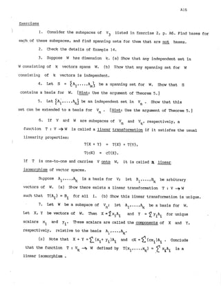 ~xercises
1 1. Consider the subspaces of V3 listed in Exercise 2, p
. A6. Find bases for
each of these subspaces, and f
i
r
i
d spanning sets for them that are -
not bases.
2. Check the details of Example 1
4
.
3
. Suppose W has dimension k. (a) Show that any independent set in
w consisting of k vectors spans W. (b) Show that any spanning set for W
consisting of k vectors is independent.
4. Let S = I A ~ ,
...,A > be a spanning set for W. Show that S
m
contains a basis for W. [Hint: Use the argument of Theorem 5.1
5. Let IA;,
...,G be an independent set in Vn . Show that this
set can be extended to a basis for Vn . [Hint: Use the argument of Theorem 5.1
6 . If V acd W are suSspaces of Vn and Vk, respectively, a
function T : V + W is called a linear transformation if it satisfes the usual
linearity properties:
i T
(
X + Y) = T(X) + T
(
Y
)
,
If T is one-to-one and carries V onto W, it is called dl: linear.
isomorphism of vector spaces.
Stippose All.. .,
A
,
, is a basis for V; let B1p.afBk be arbitrary
vectors of W. (a) Slim? there exists a linear transformation T : V + W
such that T(Ai) = Bi fc>rall i. (b) Show this linear transformation is unique.
7. L e t W be a subspace of V
n
: let Al,...,% be a basis for W
.
Let X, Y be vectors of W
. Then X = 2xjAi and Y = 2 yiAi for unique
scalars xi
- m d y.. These scalars are called the camponents of X and Y,
1
respectively, relative to the basis Aif...f.
(a) Note that and Conclude
that the function T : Vk --) W defia~dby T(xl,...,%) = 'fxiAi is a
1inear isomorphism .
 