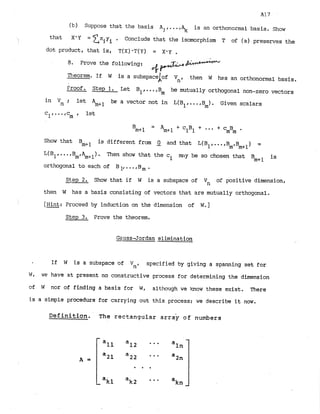 A17
(b) Suppose that the basis A ,. is an orthonormal basis. Show
that X*Y = 2xiYi . Conclude that the isomorphism T of (a) preserves the
dot product, that is, T(x).T(Y) = X*y .
8
. Prove the following:
. b e 7
Theorem. If W is a subspace
'Lof Vn, then W has an orthonormal basis.
Froof. Step 1
. Let B1,...,B be mutually orthogonal non-zero vectors
m
in Vn ; be a vector not in L
(
B l,...,B ). Given scalars
let Am+l m
cl,...,c let
m '
-
- A ~ + ~
+ C1B1 + " CmBm
B
n
t
+
l
+
Show that Bmcl is different from 2 and that L(B1,. ..,B ,B
m m+l) =
L(B~,
...,B ,A ) - Then show that the ci m
m
y be so chosen that Bm+l is
m m+l
orthogonal to each of B ..,
B
, .
Steep2
. Show that if W is a subspace of Vn of positive dimension.
then W has a basis consisting of vectors that are mutually orthogonal.
i [Hint: Proceed by induction on the dimension of W
.
]
Step 3
. Prove the theorem.
Gauss-Jordan elimination
If W is a subspace of Vn, specified by giving a spanning set for
W, we have at present no constructive process for determining the dimension
of W nor of finding a basis for W, although we bow these exist. There
is a simple procedure for carrying out this process; we describe it nw.
~efinitfon. The rectangular a r r G of numbers
 