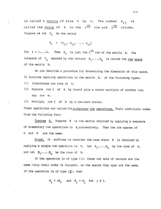 is called a matrix of size k by n. The number a is
! ij
th
called the entry of A in the i
- row and j-th column.
Suppose we let Ai. be the vector
for i = 1,. ..lc. Theh Ai is just the ith row of the matrix A. The
subspace of Vn spanned by the vectors All...,% is called the row space
of the matrix A.
WE now describe a procedure for determining the dimension of this space.
It involves applying operations to the matrix A, of the following types:
(1) Interchange two rows of A
.
(2) Replace row i of A by itself plus a scalar multiple of another row,
say rcm m.
(3) Multiply row i of A by a non-zero scalar.
These operations are called theelcmentary & operations. Their usefulness cclmes
from the following fact:
Theorem 6. Suppose B is the matrix obtained by applying a sequence
of elementary row operations to A,successively. Then the row spaces of
A =d . B are the same.
--
Proof. It suffices to consider the case where B is obtained by
applying a single row operation to A. Let All...,% be the rows of A,
and let BI, ...,Bk be the rows of 8.
If the operation is of t y p ( I ) , these two sets of vectors are the
same (only their order is changed), so the spaces they span are the same.
If the operation is of type (3), then
B i = c A i and B = A for j # i.
j j
 